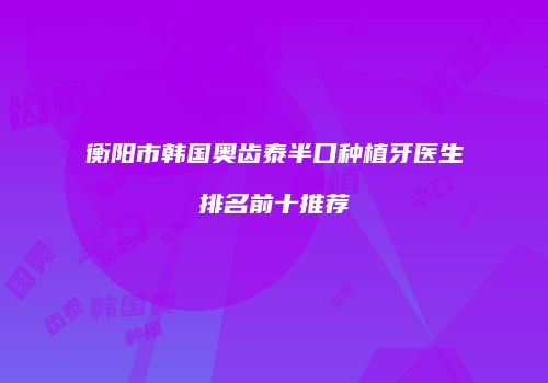 衡阳市韩国奥齿泰半口种植牙医生排名前十推荐