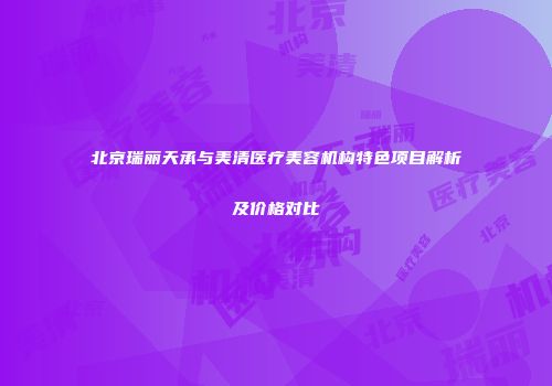 北京瑞丽天承与美清医疗美容机构特色项目解析及价格对比