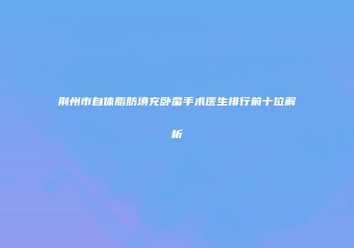 荆州市自体脂肪填充卧蚕手术医生排行前十位解析