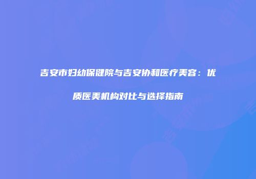 吉安市妇幼保健院与吉安协和医疗美容：优质医美机构对比与选择指南