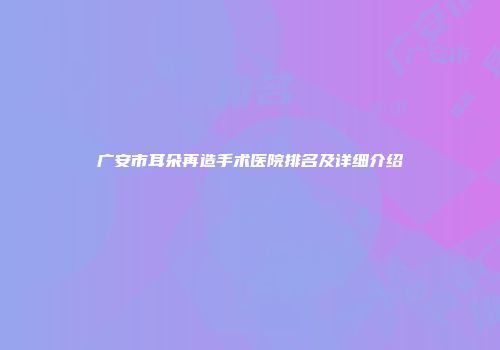 广安市耳朵再造手术医院排名及详细介绍