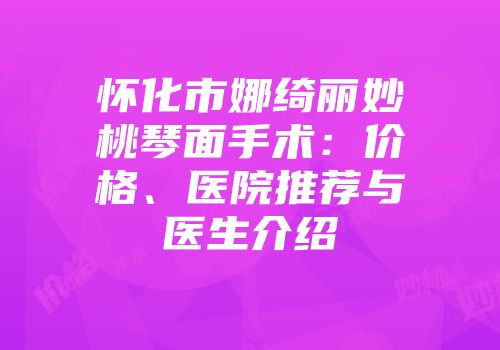 怀化市娜绮丽妙桃琴面手术：价格、医院推荐与医生介绍