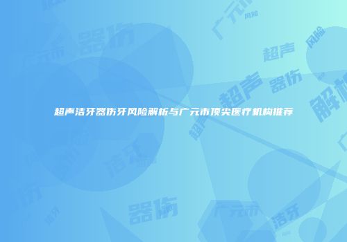 超声洁牙器伤牙风险解析与广元市顶尖医疗机构推荐