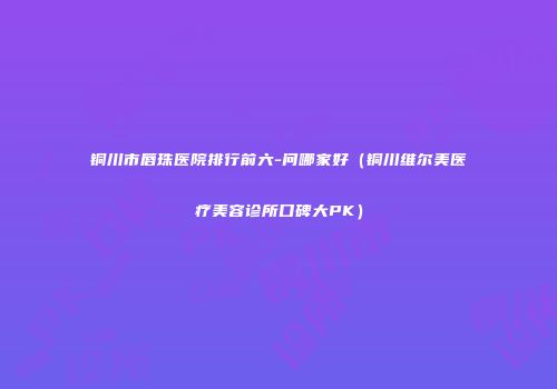 铜川市唇珠医院排行前六-问哪家好（铜川维尔美医疗美容诊所口碑大PK）
