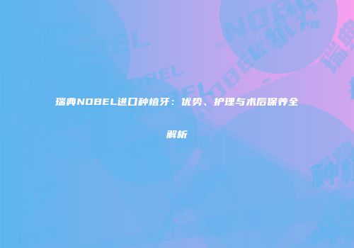 瑞典NOBEL进口种植牙：优势、护理与术后保养全解析