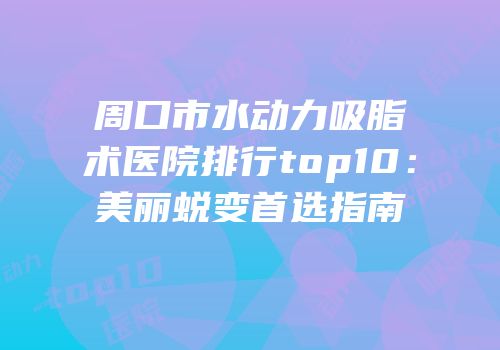 周口市水动力吸脂术医院排行top10：美丽蜕变首选指南
