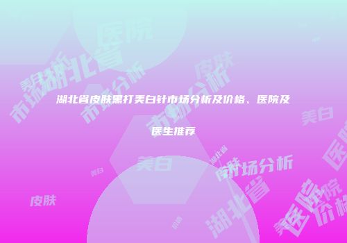 湖北省皮肤黑打美白针市场分析及价格、医院及医生推荐