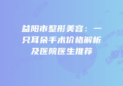 益阳市整形美容：一只耳朵手术价格解析及医院医生推荐