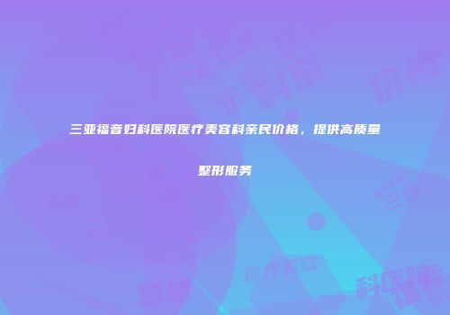 三亚福音妇科医院医疗美容科亲民价格，提供高质量整形服务
