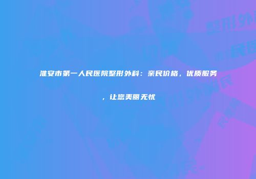 淮安市第一人民医院整形外科：亲民价格，优质服务，让您美丽无忧