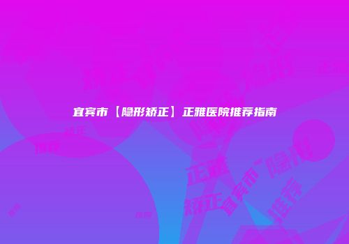 宜宾市【隐形矫正】正雅医院推荐指南