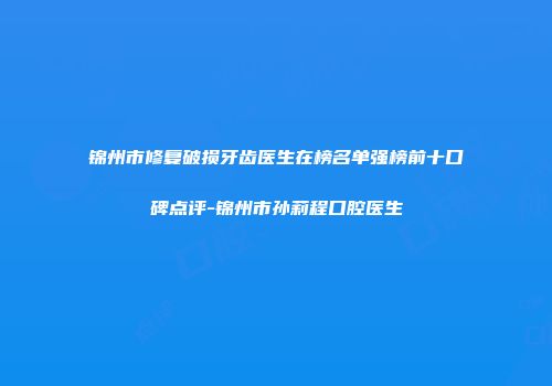 锦州市修复破损牙齿医生在榜名单强榜前十口碑点评-锦州市孙莉程口腔医生