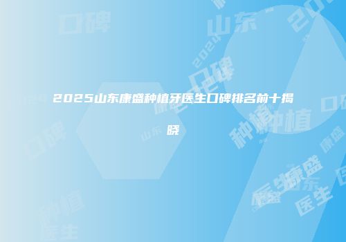 2025山东康盛种植牙医生口碑排名前十揭晓