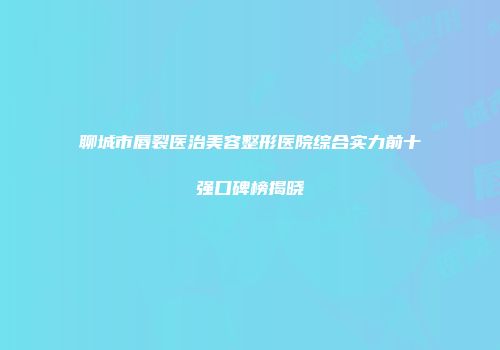 聊城市唇裂医治美容整形医院综合实力前十强口碑榜揭晓