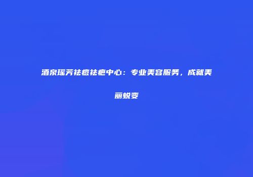 酒泉瑶芳祛痘祛疤中心：专业美容服务，成就美丽蜕变