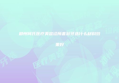 郑州何氏医疗美容诊所套冠牙选什么材料效果好