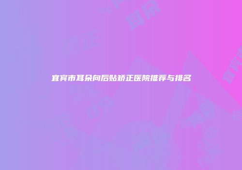 宜宾市耳朵向后贴矫正医院推荐与排名