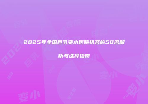 2025年全国巨乳变小医院排名前50名解析与选择指南