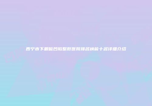 西宁市下眼睑凹陷整形医院排名榜前十名详细介绍