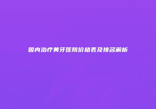 国内治疗黄牙医院价格表及排名解析