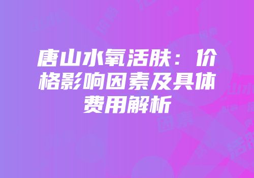 唐山水氧活肤：价格影响因素及具体费用解析
