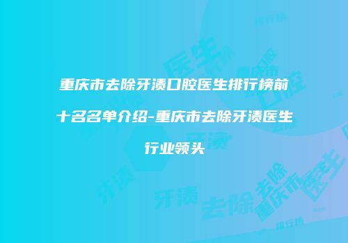 重庆市去除牙渍口腔医生排行榜前十名名单介绍-重庆市去除牙渍医生行业领头