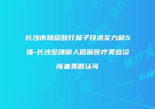 长沙市玻尿酸打鼻子技术实力前5强-长沙至臻俪人佰俪医疗美容诊所集美很认可