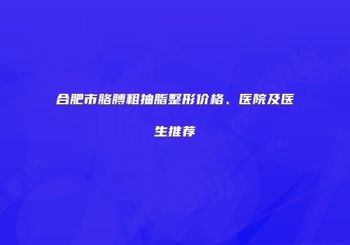 合肥市胳膊粗抽脂整形价格、医院及医生推荐