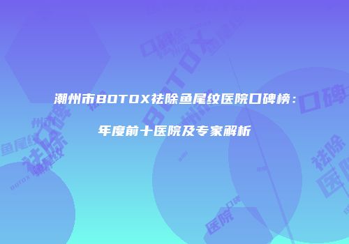 潮州市BOTOX祛除鱼尾纹医院口碑榜：年度前十医院及专家解析