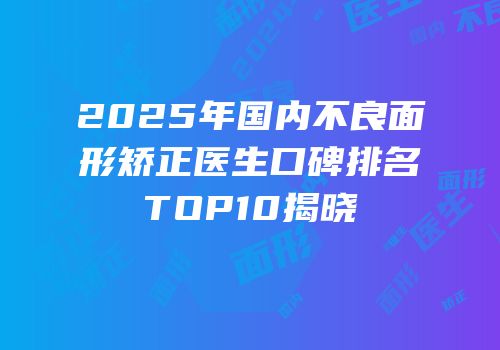 2025年国内不良面形矫正医生口碑排名TOP10揭晓