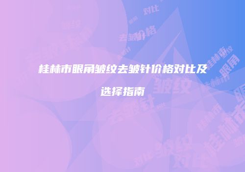 桂林市眼角皱纹去皱针价格对比及选择指南