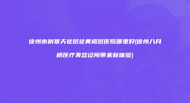 徐州市割景天祛斑祛黄褐斑医院哪里好(徐州八月栖医疗美容诊所带来新体验)