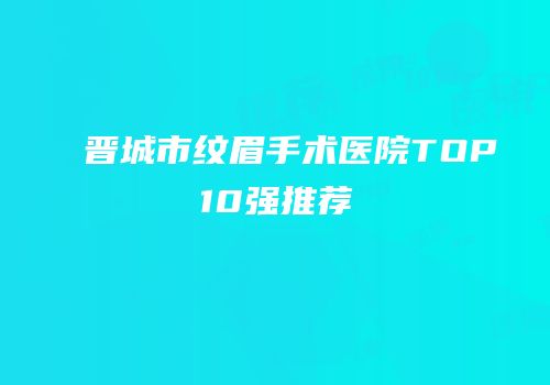 晋城市纹眉手术医院TOP10强推荐