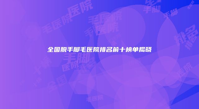 全国脱手脚毛医院排名前十榜单揭晓