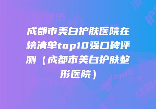 成都市美白护肤医院在榜清单top10强口碑评测（成都市美白护肤整形医院）