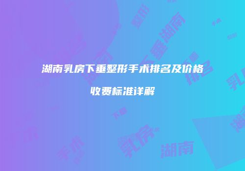 湖南乳房下垂整形手术排名及价格收费标准详解