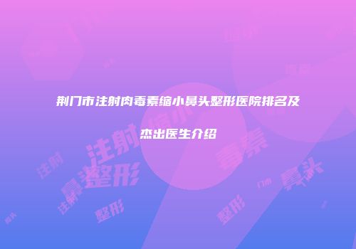 荆门市注射肉毒素缩小鼻头整形医院排名及杰出医生介绍