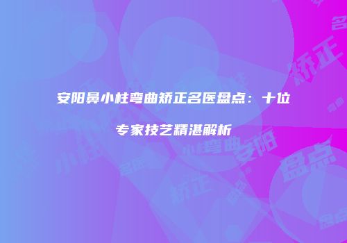 安阳鼻小柱弯曲矫正名医盘点：十位专家技艺精湛解析