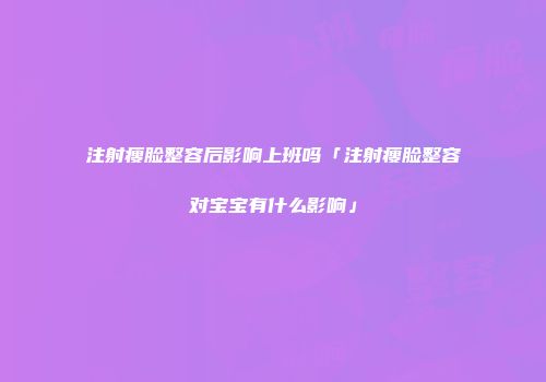 注射瘦脸整容后影响上班吗「注射瘦脸整容对宝宝有什么影响」