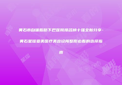 黄石市自体脂肪下巴医院排名榜十强全新分享-黄石星璨亚美医疗美容诊所整形必看的选择指南