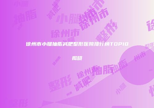 徐州市小腿抽脂减肥整形医院排行榜TOP10揭晓
