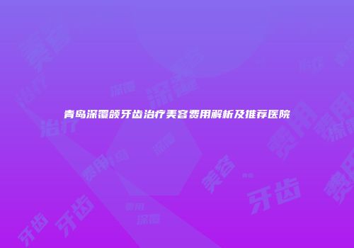 青岛深覆颌牙齿治疗美容费用解析及推荐医院