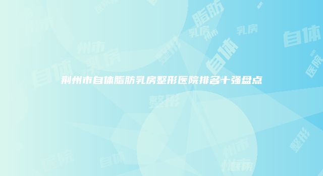 荆州市自体脂肪乳房整形医院排名十强盘点