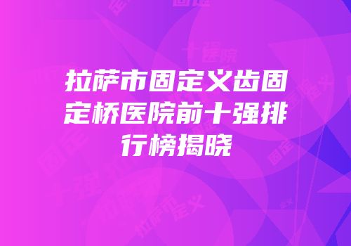 拉萨市固定义齿固定桥医院前十强排行榜揭晓