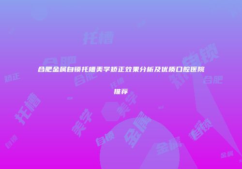 合肥金属自锁托槽美学矫正效果分析及优质口腔医院推荐