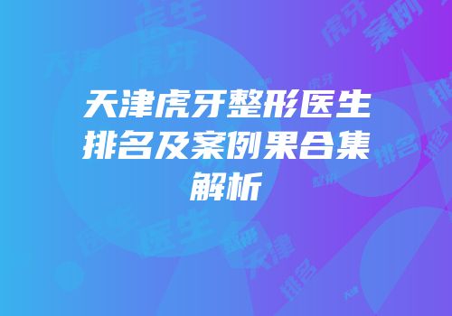 天津虎牙整形医生排名及案例果合集解析