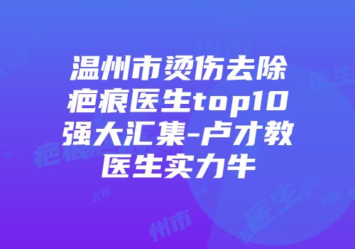 温州市烫伤去除疤痕医生top10强大汇集-卢才教医生实力牛