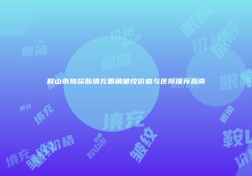 鞍山市玻尿酸填充眼角皱纹价格与医院推荐指南