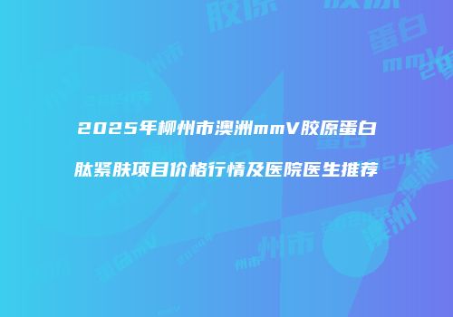 2025年柳州市澳洲mmV胶原蛋白肽紧肤项目价格行情及医院医生推荐