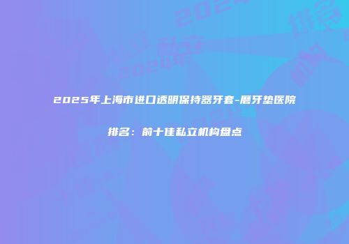 2025年上海市进口透明保持器牙套-磨牙垫医院排名：前十佳私立机构盘点